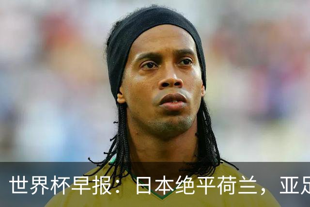 世界杯早报：日本绝平荷兰，亚足联球队仍不败 德国7-1大胜库拉索